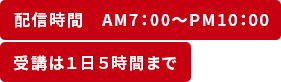 ①配信時間　AM7：00～PM10：00　②受講は１日５時間まで